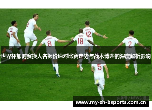 世界杯加时赛换人名额价值对比赛走势与战术博弈的深度解析影响